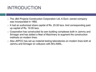 INTRODUCTION
 The J&K Projects Construction Corporation Ltd. A Govt. owned company
was incorporated in 1965.
 It had an authorized share capital of Rs. 25.00 lacs. And corresponding paid
up capital of Rs. 10.00 lacs.
 Corporation has constructed its own building complexes both in Jammu and
Srinagar and has added a fleet of Machinery to augment the construction
methods on modern lines.
 Also JKPCC has set up material testing laboratories on modern lines both at
Jammu and Srinagar on collusion with M/s AIMIL.
 