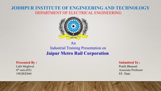 JODHPUR INSTITUTE OF ENGINEERING AND TECHNOLOGY
DEPARTMENT OF ELECTRICAL ENGINEERING
An
Industrial Training Presentation on
Jaipur Metro Rail Corporation
Presented By :
Lalit Meghwal
6th sem.(EE)
19EJIEE044
Submitted To :
Pratik Bhansali
Associate Professor
EE Dept.
 