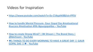 Videos for Inspiration
• https://www.youtube.com/watch?v=Sv-C54qahK8&list=PPSV
• How to handle Mental Pressure- Gaur Gopal Das #motivational
#success #motivation #life #gaurgopaldas – YouTube
• How to create Strong Mind? | BK Shivani | The Brand Story |
@bkshivani - YouTube
• ☀️5 THINGS TO DO EVERY MORNING TO HAVE A GREAT DAY || GAUR
GOPAL DAS ||☀️ - YouTube
 