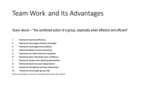 Team Work and Its Advantages
Team Work – “the combined action of a group, especially when effective and efficient”
1. Teamwork improves efficiency
2. Teamwork encourages diversity of thought
3. Teamwork encourages accountability
4. Teamwork allows for more risk-taking
5. Teamwork can make work more enjoyable
6. Teamwork gives individuals more confidence
7. Teamwork creates more learning opportunities
8. Teamwork allows for more independence
9. Teamwork strengthens working relationships
10. Teamwork encourages group unity
Games to be played 2 Lies and 1 Truth game and Puzzles, sell a product
 