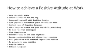 How to achieve a Positive Attitude at Work
• Have Personal Goals
• Create a routine for the day
• Surround yourself with Positive People
• Give yourself achievable goals during the week
• Control use of Negative Language
• Don’t rely on others for your source of positivity
• Be nice to your colleagues
• Stop Complaining
• Remember that no one owes anything
• Assume responsibility and choose your response
• Fill your mind with Positive Inputs and Results
• Be proactive than reactive
• Breathe Deeply
• Embrace Laughter
 
