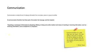 Communication
Communication is simply the act of relaying information from one place, person or group to another
A communication therefore has three parts: the sender, the message, and the recipient.
“Imparting or exchange of information by Speaking, Writing or Using some other medium and means of sending or receiving information, such as
receiving information, such as telephone or computers”
 