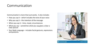 Communication
Communication is more than just words, it also includes
• How you say it – which includes the tone of your voice
• Why you say it – the intention of the message
• When you say it – time, mood, circumstances
• What you say – sometimes what you say gives a clear a
clear picture
• Your Body Language – includes facial gestures, expressions
and postures
 