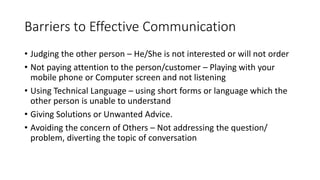Barriers to Effective Communication
• Judging the other person – He/She is not interested or will not order
• Not paying attention to the person/customer – Playing with your
mobile phone or Computer screen and not listening
• Using Technical Language – using short forms or language which the
other person is unable to understand
• Giving Solutions or Unwanted Advice.
• Avoiding the concern of Others – Not addressing the question/
problem, diverting the topic of conversation
 
