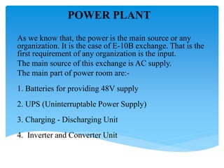 POWER PLANT
As we know that, the power is the main source or any
organization. It is the case of E-10B exchange. That is the
first requirement of any organization is the input.
The main source of this exchange is AC supply.
The main part of power room are:-
1. Batteries for providing 48V supply
2. UPS (Uninterruptable Power Supply)
3. Charging - Discharging Unit
4. Inverter and Converter Unit
 