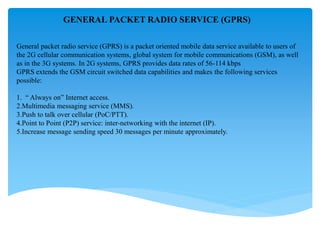 GENERAL PACKET RADIO SERVICE (GPRS)
General packet radio service (GPRS) is a packet oriented mobile data service available to users of
the 2G cellular communication systems, global system for mobile communications (GSM), as well
as in the 3G systems. In 2G systems, GPRS provides data rates of 56-114 kbps
GPRS extends the GSM circuit switched data capabilities and makes the following services
possible:
1. “ Always on” Internet access.
2.Multimedia messaging service (MMS).
3.Push to talk over cellular (PoC/PTT).
4.Point to Point (P2P) service: inter-networking with the internet (IP).
5.Increase message sending speed 30 messages per minute approximately.
 