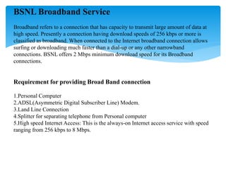 BSNL Broadband Service
Broadband refers to a connection that has capacity to transmit large amount of data at
high speed. Presently a connection having download speeds of 256 kbps or more is
classified as broadband. When connected to the Internet broadband connection allows
surfing or downloading much faster than a dial-up or any other narrowband
connections. BSNL offers 2 Mbps minimum download speed for its Broadband
connections.
Requirement for providing Broad Band connection
1.Personal Computer
2.ADSL(Asymmetric Digital Subscriber Line) Modem.
3.Land Line Connection
4.Splitter for separating telephone from Personal computer
5.High speed Internet Access: This is the always-on Internet access service with speed
ranging from 256 kbps to 8 Mbps.
 