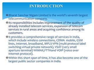 Bharat Sanchar Nigam Limited is the world’s seventh largest
telecommunication company.
Its responsibilities includes improvement of the quality of
already installed telecom services, expansion of telecom
services in rural areas and acquiring confidence among its
customers.
It provides a comprehensive range of services in India,
which include wireless connections, CDMA mobile, GSM
lines, Internet, broadband, MPLS-VPN (multi protocol label
switching-virtual private network), VSAT (very small
aperture terminal) WIMAX,FTTHand VOIP (voice over
Internet protocol).
Within this short span of time, it has also become one of the
largest public sector companies in India.
INTRODUCTION
 