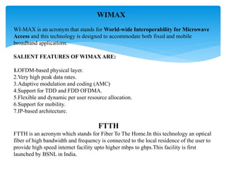 WIMAX
WI-MAX is an acronym that stands for World-wide Interoperability for Microwave
Access and this technology is designed to accommodate both fixed and mobile
broadband applications.
SALIENT FEATURES OF WIMAX ARE:
1.OFDM-based physical layer.
2.Very high peak data rates.
3.Adaptive modulation and coding (AMC)
4.Support for TDD and FDD OFDMA.
5.Flexible and dynamic per user resource allocation.
6.Support for mobility.
7.IP-based architecture.
FTTH
FTTH is an acronym which stands for Fiber To The Home.In this technology an optical
fiber of high bandwidth and frequency is connected to the local residence of the user to
provide high speed internet facility upto higher mbps to gbps.This facility is first
launched by BSNL in India.
 