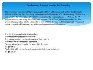 IPv4(Internet Protocol version 4) Addressing
This section covers some of the basic concepts of IPv4 addressing, such as how the Internet's
address architecture uses the binary and dotted-decimal versions of IPv4 addressing. This section
also reviews the structure of IPv4 addresses, such as the various classes of IPv4 . 32-bit IP
addresses are written using dotted-decimal notation. Each 32-bit address is divided into four
groups of eight, called octets. Each octet is converted to decimal and then separated by decimal
points, or dots.Bit IP addresses are written using dotted-decimal notation.
A 32-bit IP address is a binary number:
10101100000111101000000000010001
This binary number can be divided into four octets:
10101100 00011110 10000000 00010001
Each octet (or byte) can be converted to decimal:
172 30 128 17
Finally, the address can be written in dotted-decimal notation:
172.30.128.17
 