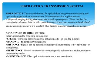 FIBER OPTICS TRANSMISSION SYSTEM
FIBER OPTICS: The use and demand for optical fiber has grown tremendously and
optical-fiber applications are numerous. Telecommunication applications are
widespread, ranging from global networks to desktop computers. These involve the
transmission of voice, data, or video over distances of less than a meter to hundreds of
kilometers, using one of a few standard fiber designs in one of several cable designs.
ADVANTAGES OF FIBRE OPTICS :
Fiber Optics has the following advantages :
• SPEED: Fiber optic networks operate at high speeds - up into the gigabits
• BANDWIDTH: large carrying capacity
• DISTANCE: Signals can be transmitted further without needing to be "refreshed" or
strengthened.
• RESISTANCE: Greater resistance to electromagnetic noise such as radios, motors or
other nearby cables.
• MAINTENANCE: Fiber optic cables costs much less to maintain.
 