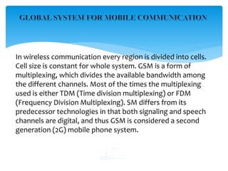 In wireless communication every region is divided into cells.
Cell size is constant for whole system. GSM is a form of
multiplexing, which divides the available bandwidth among
the different channels. Most of the times the multiplexing
used is either TDM (Time division multiplexing) or FDM
(Frequency Division Multiplexing). SM differs from its
predecessor technologies in that both signaling and speech
channels are digital, and thus GSM is considered a second
generation (2G) mobile phone system.
 