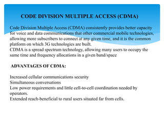 CODE DIVISION MULTIPLE ACCESS (CDMA)
Code Division Multiple Access (CDMA) consistently provides better capacity
for voice and data communications that other commercial mobile technologies,
allowing more subscribers to connect at any given time, and it is the common
platform on which 3G technologies are built.
CDMA is a spread spectrum technology, allowing many users to occupy the
same time and frequency allocations in a given band/space
ADVANTAGES OF CDMA:
Increased cellular communications security
Simultaneous conversations
Low power requirements and little cell-to-cell coordination needed by
operators.
Extended reach-beneficial to rural users situated far from cells.
 