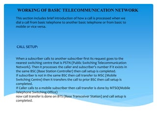 This section includes brief introduction of how a call is processed when we
dial a call from basic telephone to another basic telephone or from basic to
mobile or vice versa.
CALL SETUP:
When a subscriber calls to another subscriber first its request goes to the
nearest switching centre that is PSTN (Public Switching Telecommunication
Network). Then it processes the caller and subscriber’s number if it exists in
the same BSC (Base Station Controller) then call setup is completed.
If subscriber is not in the same BSC then call transfer to MSC (Mobile
Switching Centre) then it transfers the call to prior BSC then call setup is
completed.
If Caller calls to a mobile subscriber then call transfer is done by MTSO(Mobile
Telephone Switching Office)
now call transfer is done on BTS (Base Transceiver Station) and call setup is
completed.
WORKING OF BASIC TELECOMMUNICATION NETWORK
 