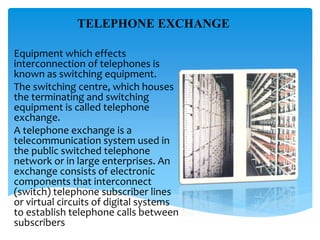 TELEPHONE EXCHANGE
Equipment which effects
interconnection of telephones is
known as switching equipment.
The switching centre, which houses
the terminating and switching
equipment is called telephone
exchange.
A telephone exchange is a
telecommunication system used in
the public switched telephone
network or in large enterprises. An
exchange consists of electronic
components that interconnect
(switch) telephone subscriber lines
or virtual circuits of digital systems
to establish telephone calls between
subscribers
 