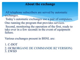 All telephone subscribers are served by automatic
exchanges.
Today’s automatic exchanges use a pair of computers.
One running the program that provides services.
Second, monitoring the operation of the first, ready to
take over in a few seconds in the event of equipment
failure.
Various exchanges present in BSNL are:
1. C-DOT
2. OCB(ORGANE DE COMMANDE B2 VERSION)
3. EWSD
About the exchange
 