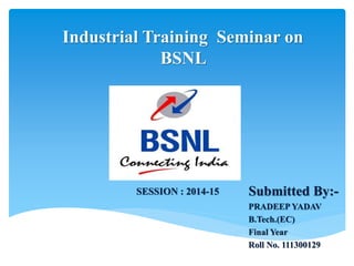 Industrial Training Seminar on
BSNL
Submitted By:-
PRADEEP YADAV
B.Tech.(EC)
Final Year
Roll No. 111300129
SESSION : 2014-15
 
