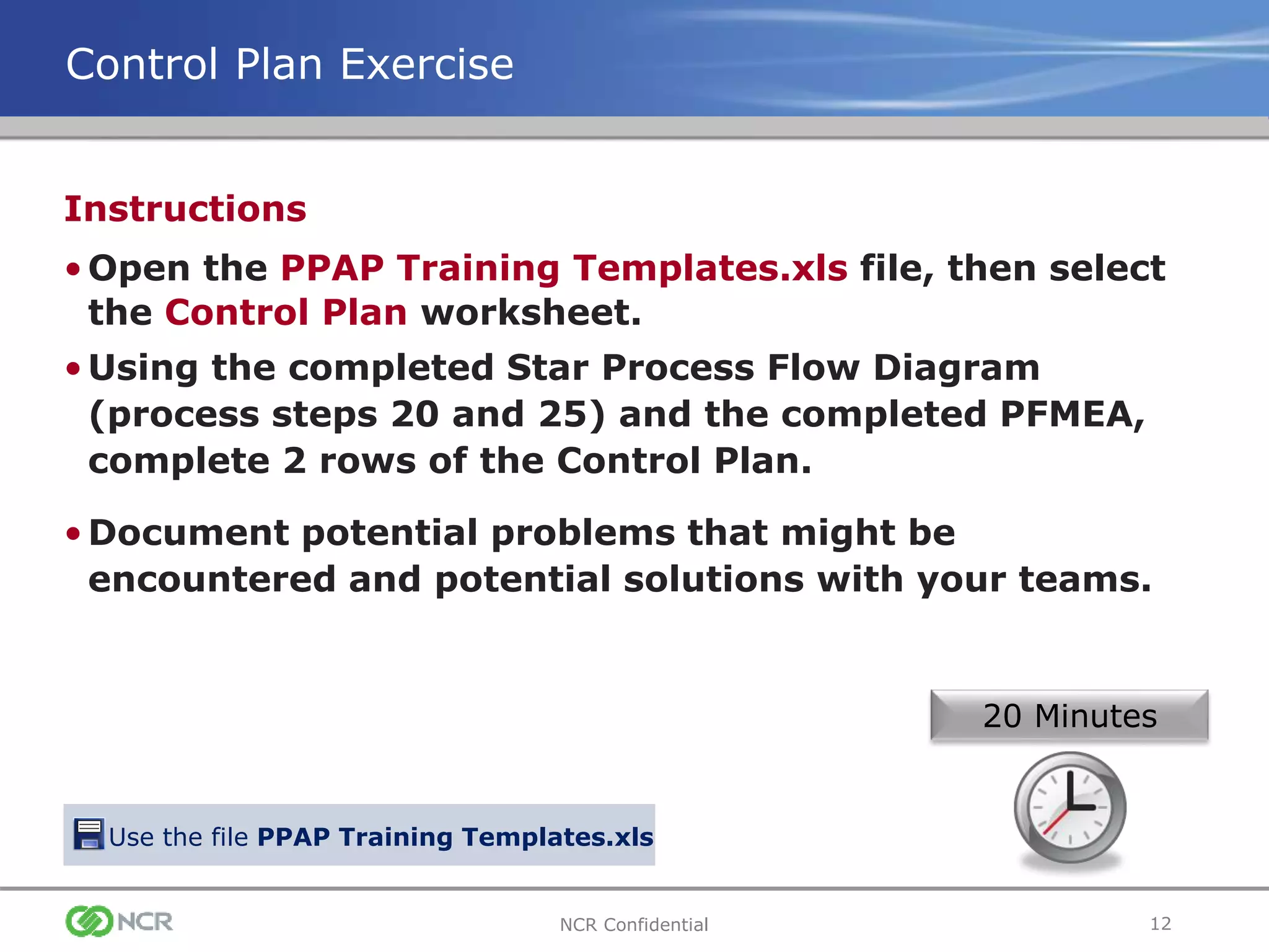 12NCR Confidential
Instructions
•Open the PPAP Training Templates.xls file, then select
the Control Plan worksheet.
•Using the completed Star Process Flow Diagram
(process steps 20 and 25) and the completed PFMEA,
complete 2 rows of the Control Plan.
•Document potential problems that might be
encountered and potential solutions with your teams.
Control Plan Exercise
20 Minutes
Use the file PPAP Training Templates.xls
 