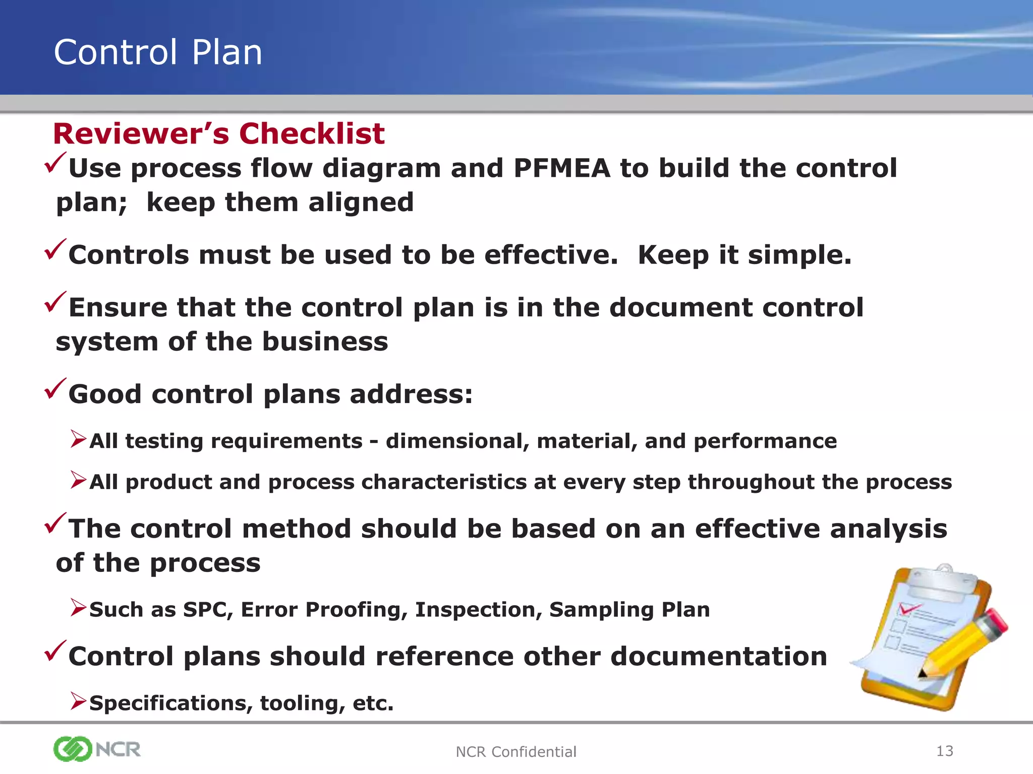 13NCR Confidential
Control Plan
Use process flow diagram and PFMEA to build the control
plan; keep them aligned
Controls must be used to be effective. Keep it simple.
Ensure that the control plan is in the document control
system of the business
Good control plans address:
All testing requirements - dimensional, material, and performance
All product and process characteristics at every step throughout the process
The control method should be based on an effective analysis
of the process
Such as SPC, Error Proofing, Inspection, Sampling Plan
Control plans should reference other documentation
Specifications, tooling, etc.
Reviewer’s Checklist
 