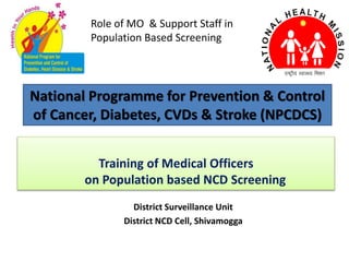 National Programme for Prevention & Control
of Cancer, Diabetes, CVDs & Stroke (NPCDCS)
District Surveillance Unit
District NCD Cell, Shivamogga
Training of Medical Officers
on Population based NCD Screening
Role of MO & Support Staff in
Population Based Screening
 