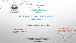 A
Presentation
on
Practical Training
taken at
DURATION: 23/05/2016 to 23/07/2016
SUBMITTED BY :
1. TEJPRAKASH KUMAWAT
Final Year B.Tech (Civil)
SUBMITTED TO :
DEPARTMENT OF CIVIL
ENGG.
DEPARTMENT OF CIVIL ENGINEERING
GOVT ENGINEERING COLLEGE
BANSWARA
HIGH FLOOD LEVEL BRIDGE ACROSS
MAHI RIVER
 