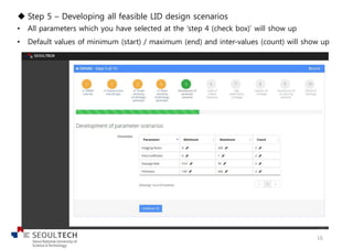 u Step 5 – Developing all feasible LID design scenarios
• All parameters which you have selected at the ‘step 4 (check box)’ will show up
• Default values of minimum (start) / maximum (end) and inter-values (count) will show up
16
 
