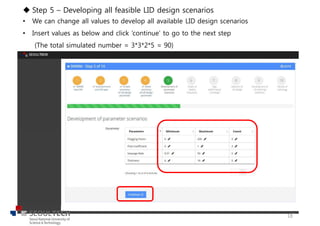 u Step 5 – Developing all feasible LID design scenarios
• We can change all values to develop all available LID design scenarios
• Insert values as below and click ‘continue’ to go to the next step
(The total simulated number = 3*3*2*5 = 90)
18
 
