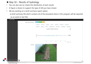u Step 10 – Results of hydrology
• You can also see (or check) the distribution of each results
• A figure is shown to support the type of LID you have chosen
• We are working on a brief summary report option
(a brief summary file which contains all of the procedure done in this program will be reported
as an excel or text file)
41
 