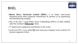 BHEL 
• Bharat Heavy Electricals Limited (BHEL) is an Indian state-owned 
integrated power plant equipment manufacturer & operates as an engineering 
and manufacturing company. 
• One of the only 7 mega Public Sector Undertakings (PSUs) of India clubbed 
under the esteemed 'Maharatna' status. 
• 7th largest power equipment manufacturer in the world. 
• In the year 2011, it was ranked 9th most innovative company in the world by US 
business magazine Forbes. 
11 
 