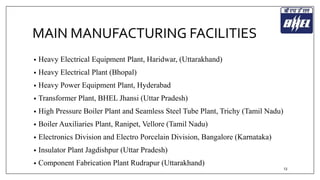 MAIN MANUFACTURING FACILITIES 
• Heavy Electrical Equipment Plant, Haridwar, (Uttarakhand) 
• Heavy Electrical Plant (Bhopal) 
• Heavy Power Equipment Plant, Hyderabad 
• Transformer Plant, BHEL Jhansi (Uttar Pradesh) 
• High Pressure Boiler Plant and Seamless Steel Tube Plant, Trichy (Tamil Nadu) 
• Boiler Auxiliaries Plant, Ranipet, Vellore (Tamil Nadu) 
• Electronics Division and Electro Porcelain Division, Bangalore (Karnataka) 
• Insulator Plant Jagdishpur (Uttar Pradesh) 
• Component Fabrication Plant Rudrapur (Uttarakhand) 
13 
 
