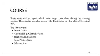 COURSE 
There were various topics which were taught over there during the training 
session. These topics includes not only the Electronics part but also of Electrical 
part. 
The topics were: 
• Power Plants 
• Automation & Control System 
• Traction Drive System 
• Solar Photovoltaic 
• Infrastructure 
16 
 