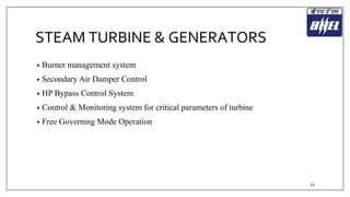 STEAM TURBINE & GENERATORS 
• Burner management system 
• Secondary Air Damper Control 
• HP Bypass Control System 
• Control & Monitoring system for critical parameters of turbine 
• Free Governing Mode Operation 
23 
 