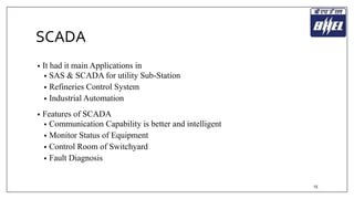 SCADA 
• It had it main Applications in 
• SAS & SCADA for utility Sub-Station 
• Refineries Control System 
• Industrial Automation 
• Features of SCADA 
• Communication Capability is better and intelligent 
• Monitor Status of Equipment 
• Control Room of Switchyard 
• Fault Diagnosis 
25 
 