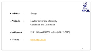 • Industry : Energy 
• Products : Nuclear power and Electricity 
Generation and Distribution 
• Net income : 21.01 billion (US$350 million) (2012–2013) 
• Website : www.npcil.nic.in 
6 
 