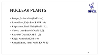 NUCLEAR PLANTS 
• Tarapur, Maharashtra(TAPS 1-4) 
• Rawatbhata, Rajasthan( RAPS 1-6) 
• Kalpakkam, Tamil Nadu(MAPS 1,2) 
• Narora, Uttar Pradesh(NAPS 1,2) 
• Kakrapar, Gujarat(KAPS 1 ,2) 
• Kaiga, Karnataka(KGS 1-4) 
• Koodankulam, Tamil Nadu( KNPP-1) 
8 
 