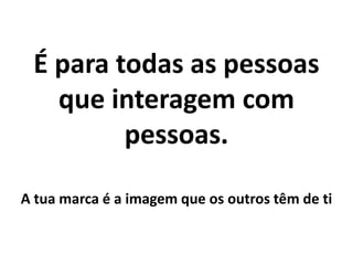 É para todas as pessoas que interagem com pessoas.A tua marca é a imagem que os outros têm de ti