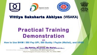 Vittiya Saksharta AbhiyanVittiya Saksharta Abhiyan (VISAKA)(VISAKA)
Practical Training
Demonstration
on
How to Use BHIM / SBI Pay UPI, SBI Buddy / Paytm (Wallet), and USSD
My Mobile, My bank, My Wallet.. , , ..
Presented By:
Gaurav Kumar, NSS Volunteer, Digi Sevak, Ph.D. (Senior Research Fellow),
Student Chair, JNU IEEE Student Branch
School of Computer & Systems Sciences, JNU, New Delhi-110067.
Vittiya Saksharta Abhiyan, Jawahalal Nehru Unviersity Gaurav Kumar, NSS Volunteer, Digi Sevak,
 