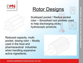 Rotor Designs Scalloped pocket / Radius pocket rotor – Smoothed root pockets used to help discharging sticky / hydroscopic products. Reduced capacity, multi-pocket, dosing rotor – Mostly used in the food and pharmaceutical  industries when handling expensive active ingredients.  