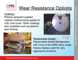 Wear Resistance Options Coatings   Plasma sprayed tungsten carbide coating being applied to a BL end cover. Other coatings also available such as plasma and chrome. Replaceable blades Replaceable blades as standard with most of the DMN valve range. Hardox blades used for very aggressive products. 