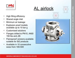 AL airlock High filling efficiency Shared angle inlet Minimum air leakage Explosion proof models available up to 10 bar g Customised solutions Flanges drilled to PN10, ANSI 150 lbs and JIS Flameproof versions available suitable for St2 products Available in 10 consecutive sizes from 100-500 