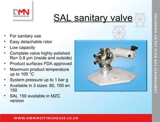 SAL sanitary valve For sanitary use Easy detachable rotor Low capacity Complete valve highly polished  Ra= 0,8  μm  (inside and outside) Product surfaces FDA approved Maximum product temperature up to 100 °C System pressure up to 1 bar g Available in 3 sizes: 80, 100 en 150 SAL 150 available in MZC version 
