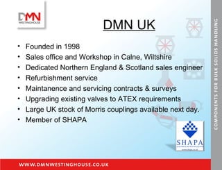 DMN UK Founded in 1998 Sales office and Workshop in Calne, Wiltshire Dedicated Northern England & Scotland sales engineer Refurbishment service  Maintanence and servicing contracts & surveys Upgrading existing valves to ATEX requirements Large UK stock of Morris couplings available next day. Member of SHAPA 