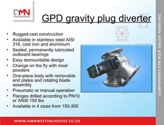 GPD gravity plug diverter Rugged cast construction Available in stainless steel AISI 316, cast iron and aluminium Sealed, permanently lubricated outboard bearings Easy demountable design Change on the fly with most powders One-piece body with removable end plates and rotating blade assembly Pneumatic or manual operation Flanges drilled according to PN10 or ANSI 150 lbs Available in 4 sizes from 150-300 