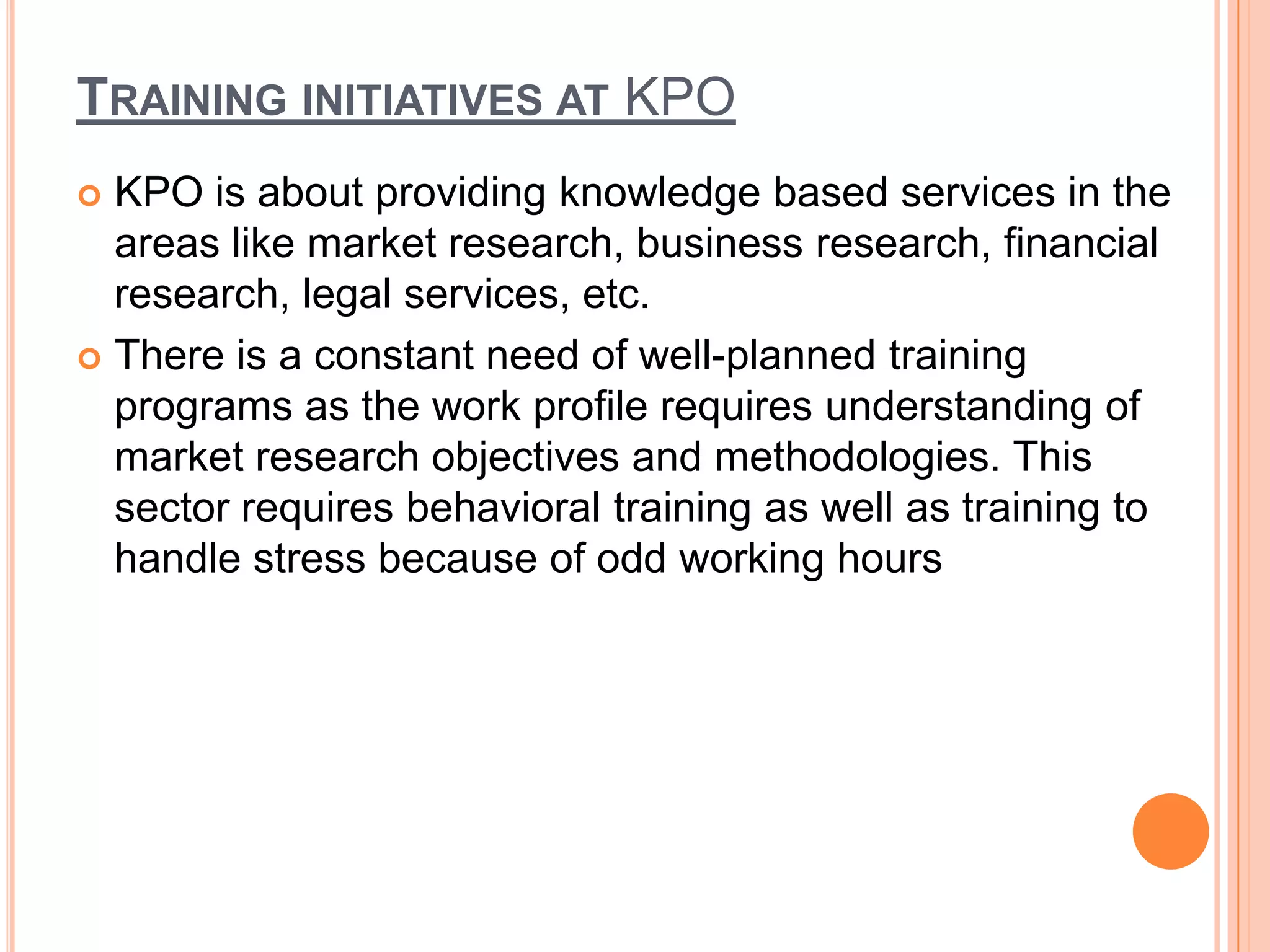 TRAINING INITIATIVES AT KPO
 KPO is about providing knowledge based services in the
  areas like market research, business research, financial
  research, legal services, etc.
 There is a constant need of well-planned training
  programs as the work profile requires understanding of
  market research objectives and methodologies. This
  sector requires behavioral training as well as training to
  handle stress because of odd working hours
 