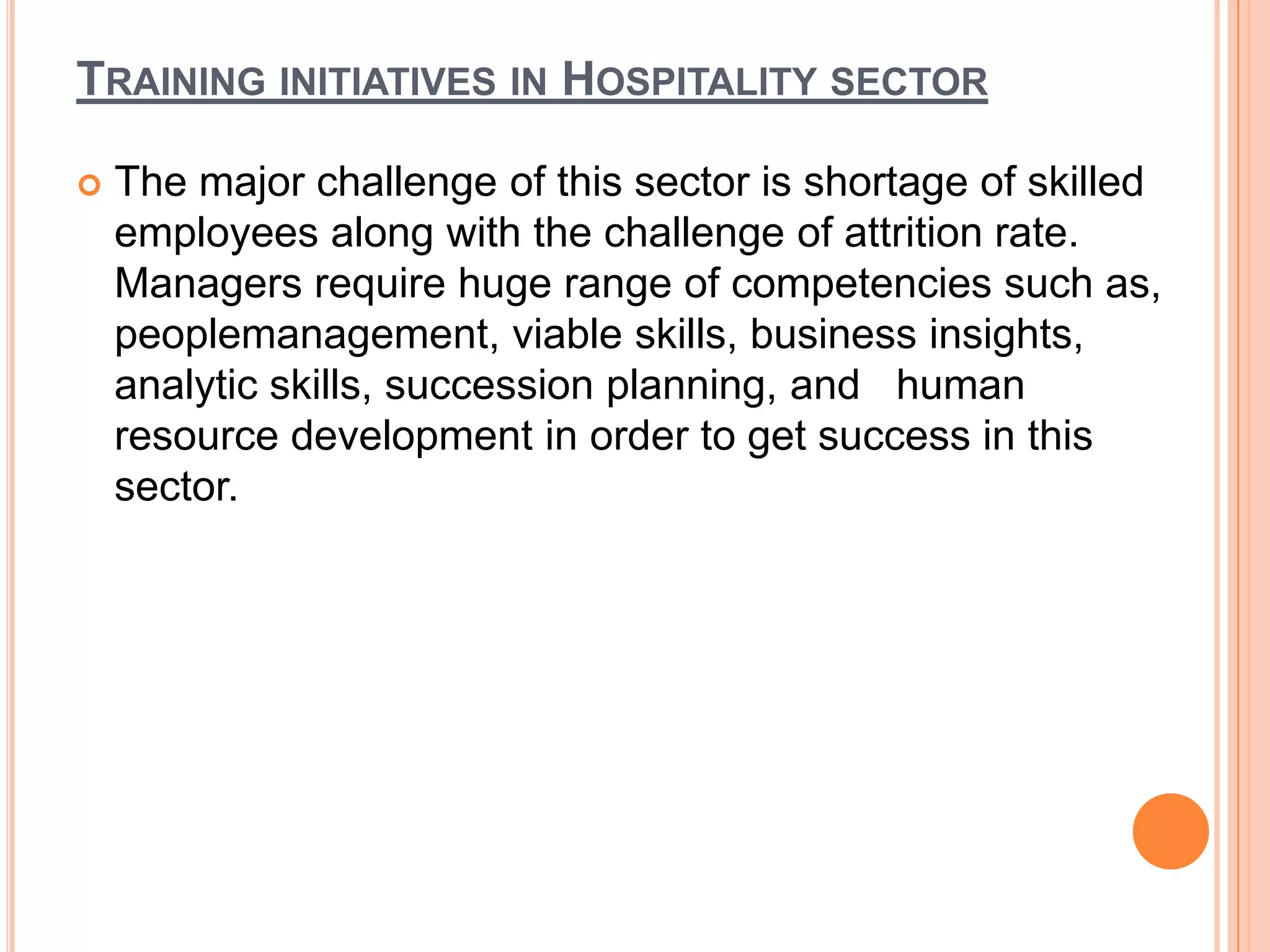 TRAINING INITIATIVES IN HOSPITALITY SECTOR

   The major challenge of this sector is shortage of skilled
    employees along with the challenge of attrition rate.
    Managers require huge range of competencies such as,
    peoplemanagement, viable skills, business insights,
    analytic skills, succession planning, and human
    resource development in order to get success in this
    sector.
 