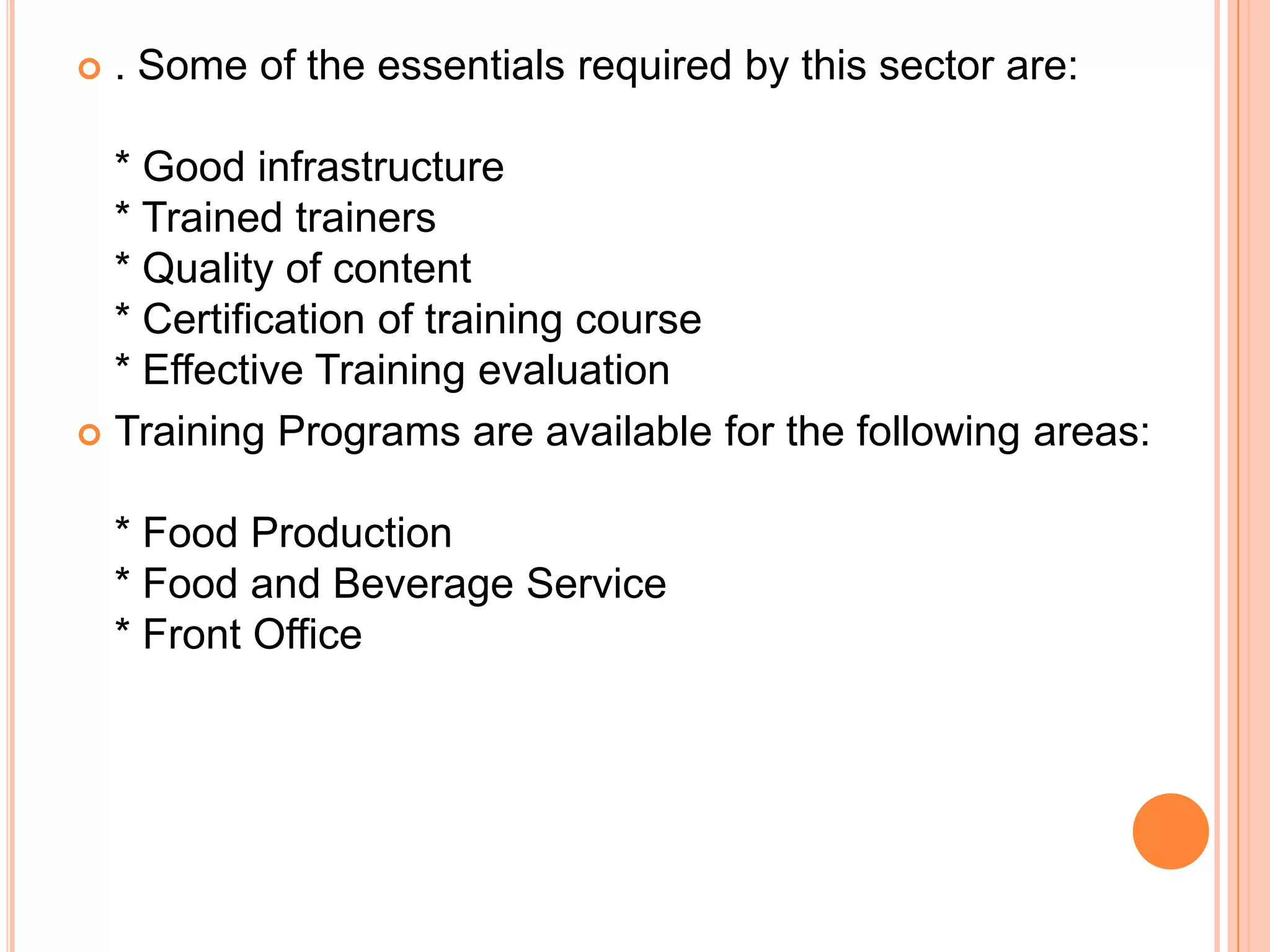    . Some of the essentials required by this sector are:

  * Good infrastructure
  * Trained trainers
  * Quality of content
  * Certification of training course
  * Effective Training evaluation
 Training Programs are available for the following areas:


    * Food Production
    * Food and Beverage Service
    * Front Office
 