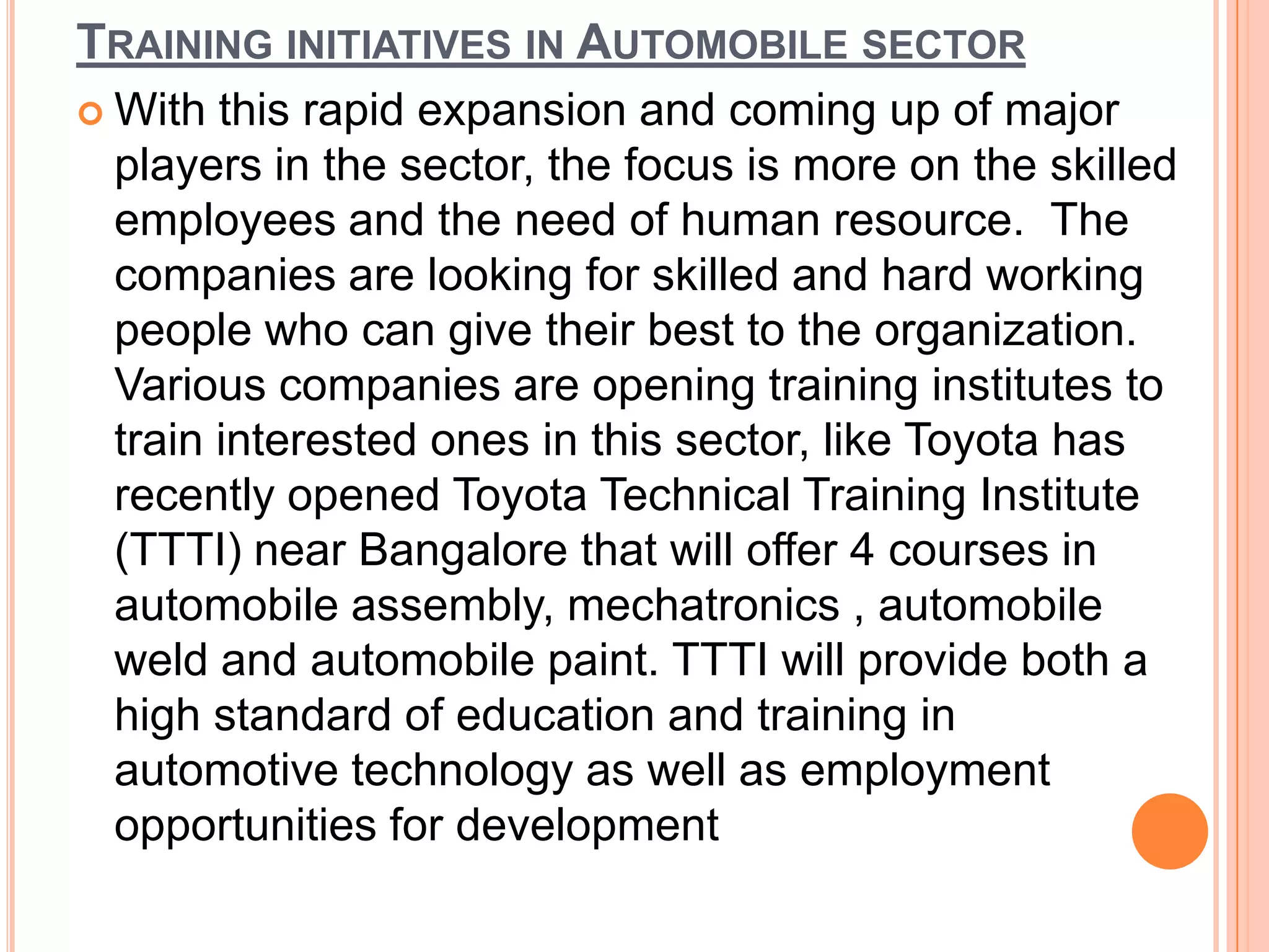TRAINING INITIATIVES IN AUTOMOBILE SECTOR
 With this rapid expansion and coming up of major
 players in the sector, the focus is more on the skilled
 employees and the need of human resource. The
 companies are looking for skilled and hard working
 people who can give their best to the organization.
 Various companies are opening training institutes to
 train interested ones in this sector, like Toyota has
 recently opened Toyota Technical Training Institute
 (TTTI) near Bangalore that will offer 4 courses in
 automobile assembly, mechatronics , automobile
 weld and automobile paint. TTTI will provide both a
 high standard of education and training in
 automotive technology as well as employment
 opportunities for development
 
