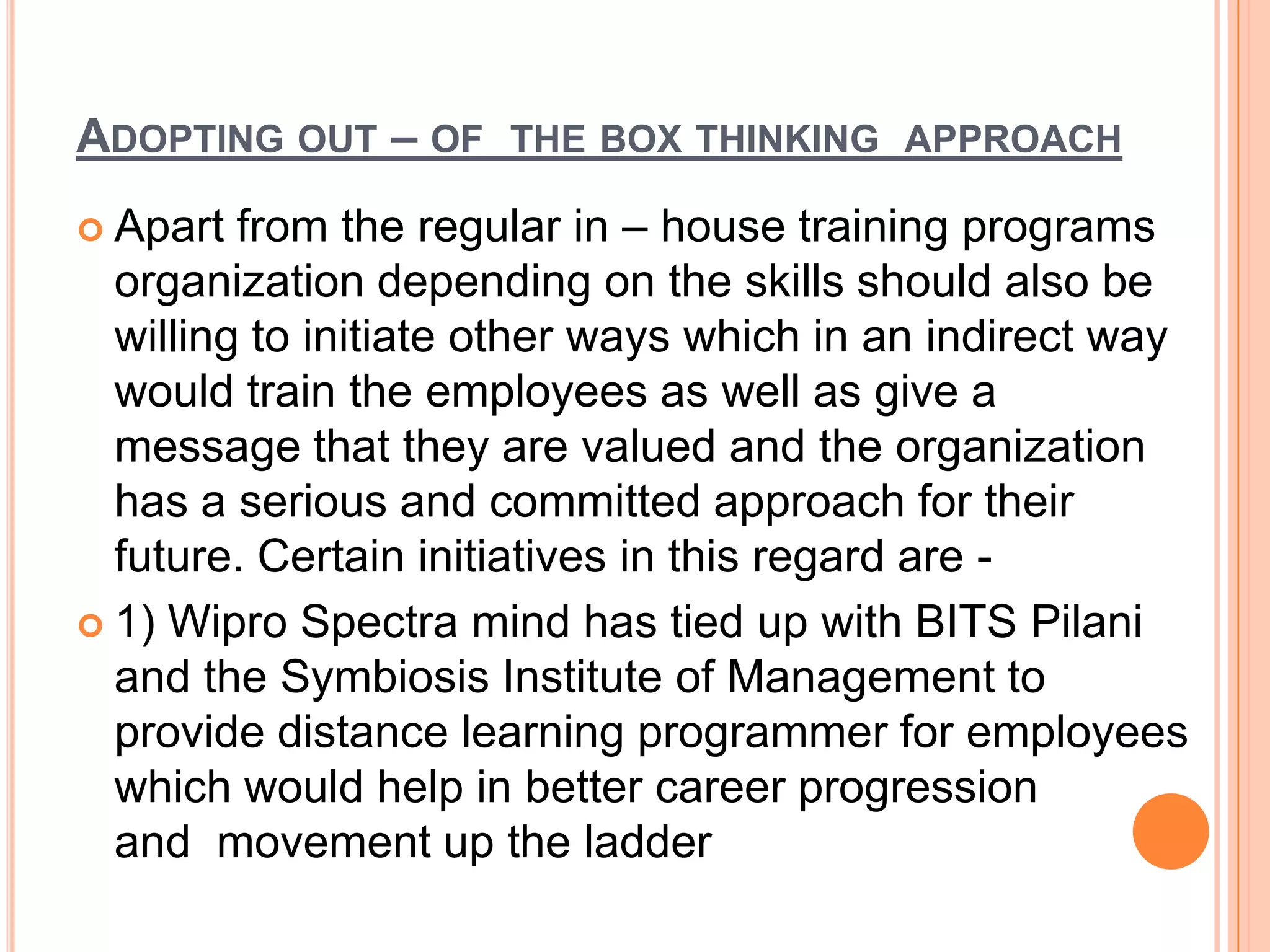 ADOPTING OUT – OF THE BOX THINKING APPROACH
 Apart  from the regular in – house training programs
  organization depending on the skills should also be
  willing to initiate other ways which in an indirect way
  would train the employees as well as give a
  message that they are valued and the organization
  has a serious and committed approach for their
  future. Certain initiatives in this regard are -
 1) Wipro Spectra mind has tied up with BITS Pilani
  and the Symbiosis Institute of Management to
  provide distance learning programmer for employees
  which would help in better career progression
  and movement up the ladder
 