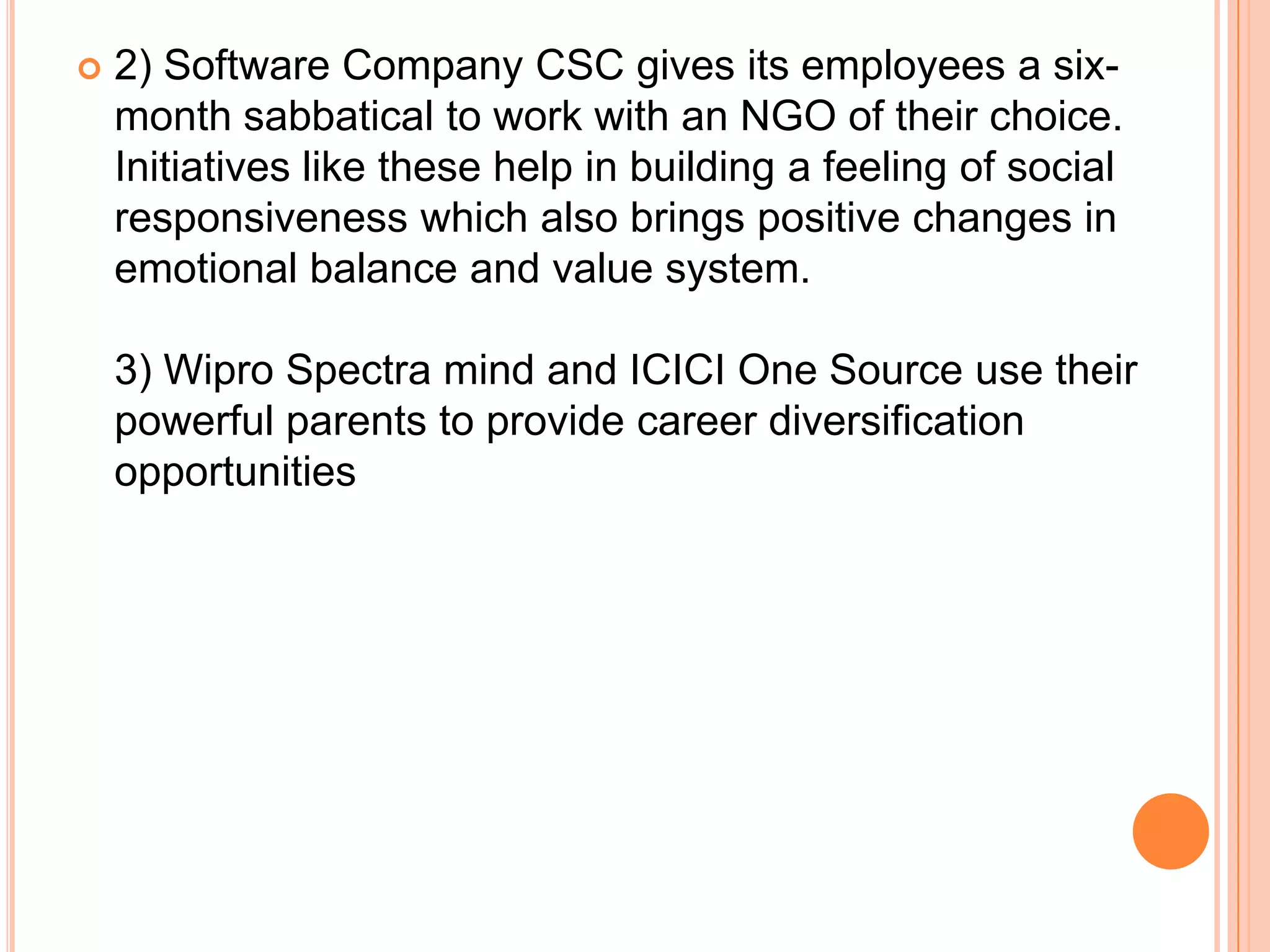    2) Software Company CSC gives its employees a six-
    month sabbatical to work with an NGO of their choice.
    Initiatives like these help in building a feeling of social
    responsiveness which also brings positive changes in
    emotional balance and value system.

    3) Wipro Spectra mind and ICICI One Source use their
    powerful parents to provide career diversification
    opportunities
 