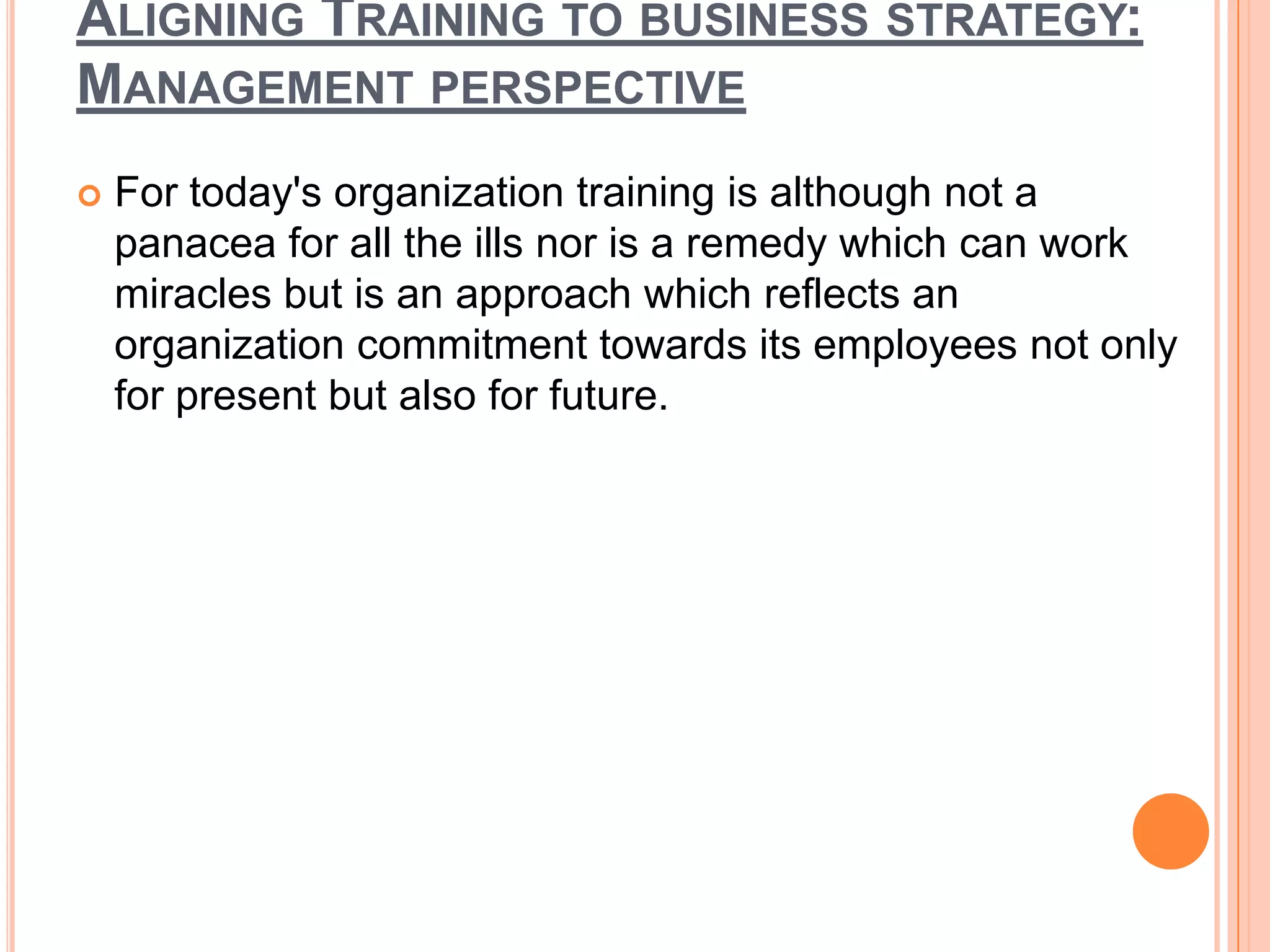 ALIGNING TRAINING TO BUSINESS STRATEGY:
MANAGEMENT PERSPECTIVE
   For today's organization training is although not a
    panacea for all the ills nor is a remedy which can work
    miracles but is an approach which reflects an
    organization commitment towards its employees not only
    for present but also for future.
 